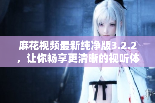 麻花视频最新纯净版3.2.2，让你畅享更清晰的视听体验