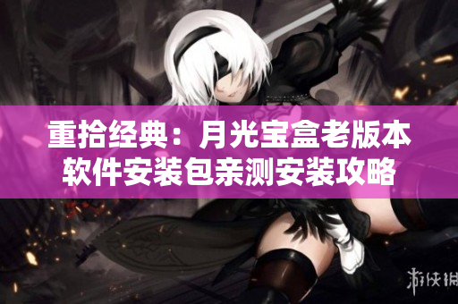重拾经典：月光宝盒老版本软件安装包亲测安装攻略