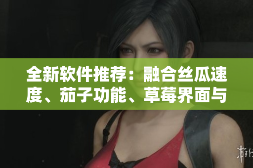 全新软件推荐：融合丝瓜速度、茄子功能、草莓界面与榴莲体验
