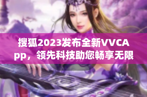 搜狐2023发布全新VVCApp，领先科技助您畅享无限可能