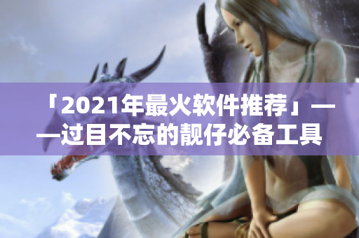 「2021年最火软件推荐」——过目不忘的靓仔必备工具