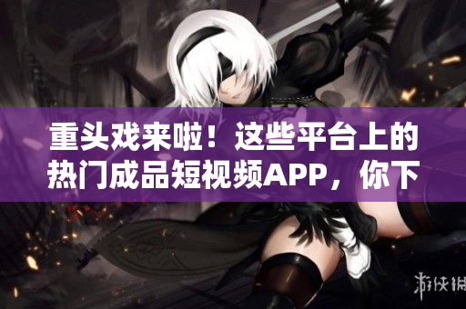 重头戏来啦！这些平台上的热门成品短视频APP，你下载了吗？