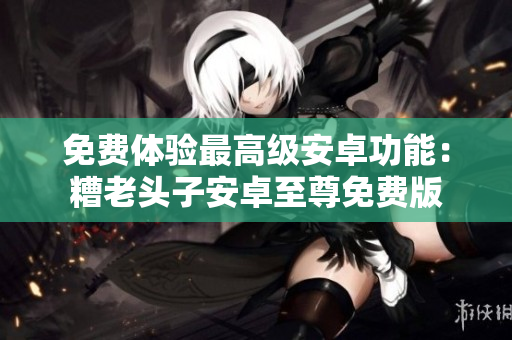 免费体验最高级安卓功能：糟老头子安卓至尊免费版