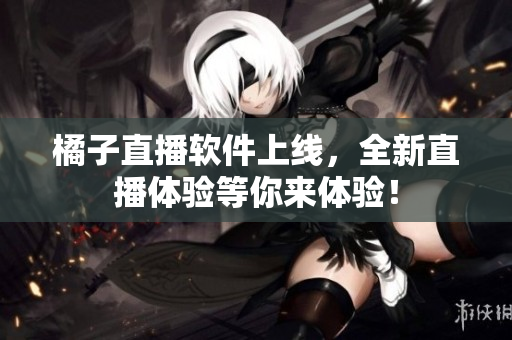 橘子直播软件上线，全新直播体验等你来体验！