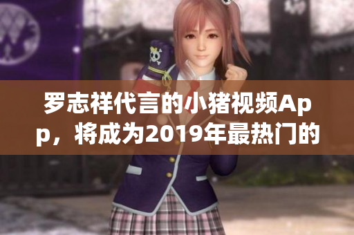 罗志祥代言的小猪视频App，将成为2019年最热门的视频软件