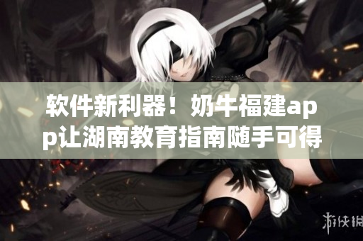 软件新利器！奶牛福建app让湖南教育指南随手可得