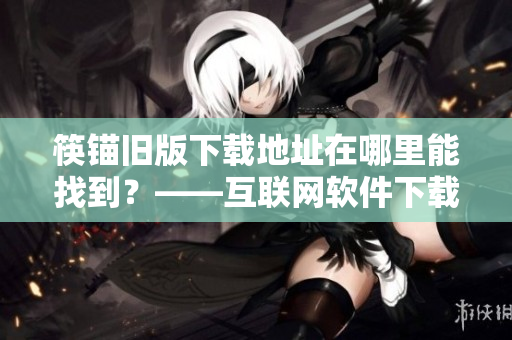 筷锚旧版下载地址在哪里能找到？——互联网软件下载指南