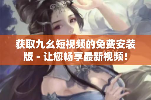 获取九幺短视频的免费安装版 - 让您畅享最新视频！