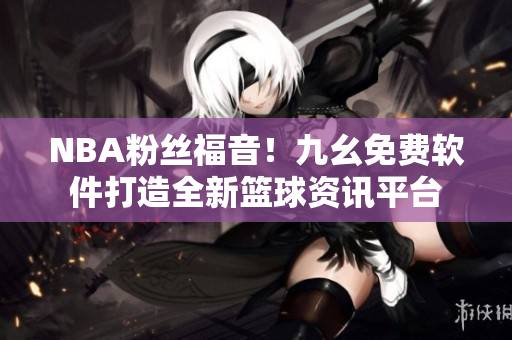 NBA粉丝福音！九幺免费软件打造全新篮球资讯平台