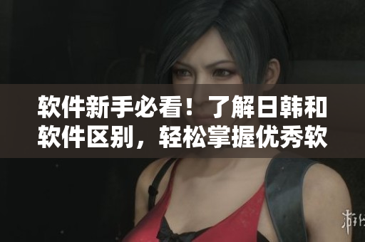 软件新手必看！了解日韩和软件区别，轻松掌握优秀软件推荐