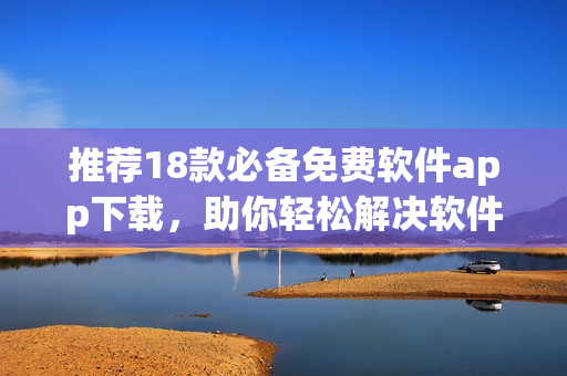 推荐18款必备免费软件app下载，助你轻松解决软件问题