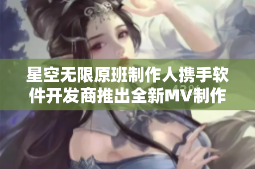 星空无限原班制作人携手软件开发商推出全新MV制作软件！