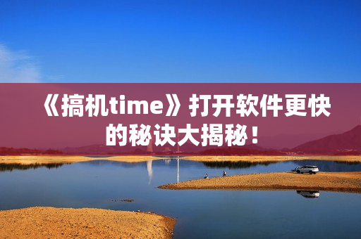 《搞机time》打开软件更快的秘诀大揭秘！