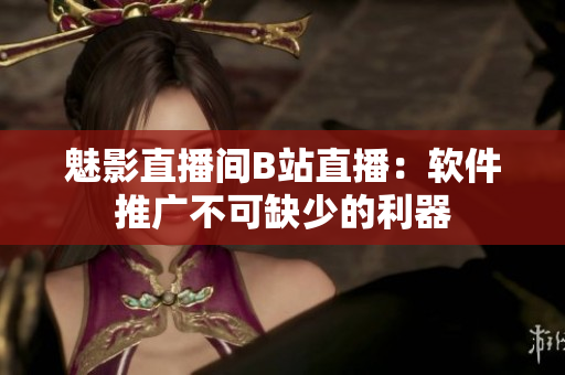 魅影直播间B站直播：软件推广不可缺少的利器