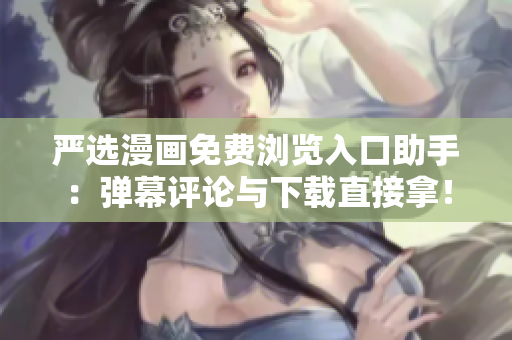 严选漫画免费浏览入口助手：弹幕评论与下载直接拿！