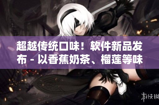 超越传统口味！软件新品发布 - 以香蕉奶茶、榴莲等味道命名