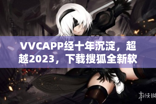 VVCAPP经十年沉淀，超越2023，下载搜狐全新软件