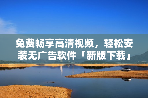 免费畅享高清视频，轻松安装无广告软件「新版下载」