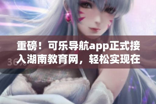 重磅！可乐导航app正式接入湖南教育网，轻松实现在线教学！