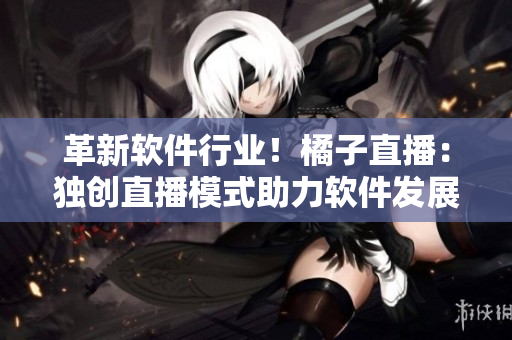 革新软件行业！橘子直播：独创直播模式助力软件发展