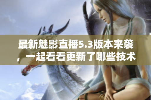 最新魅影直播5.3版本来袭，一起看看更新了哪些技术亮点！