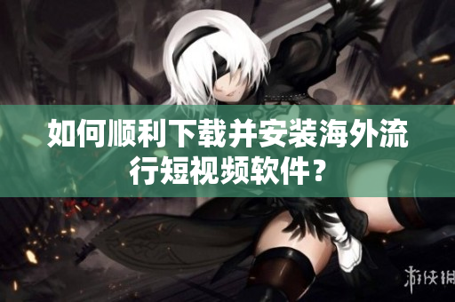 如何顺利下载并安装海外流行短视频软件？