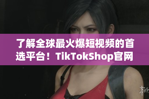 了解全球最火爆短视频的首选平台！TikTokShop官网入口！