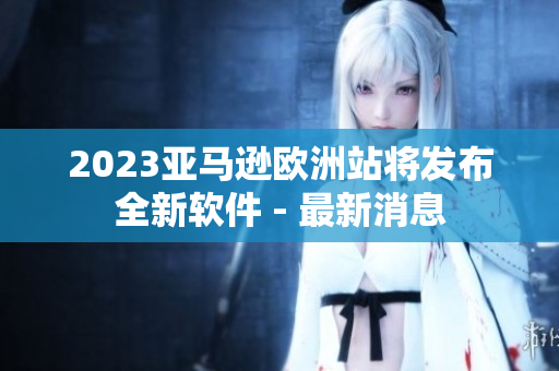 2023亚马逊欧洲站将发布全新软件 - 最新消息