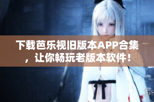 下载芭乐视旧版本APP合集，让你畅玩老版本软件！