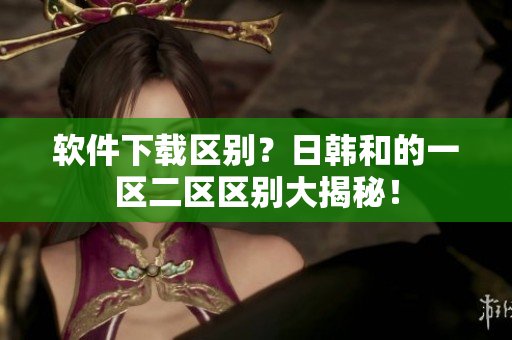 软件下载区别？日韩和的一区二区区别大揭秘！