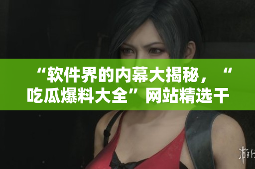 “软件界的内幕大揭秘，“吃瓜爆料大全”网站精选干货，全方位报道！”