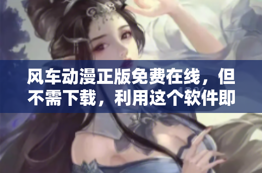 风车动漫正版免费在线，但不需下载，利用这个软件即可观看