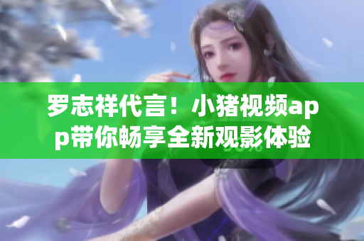 罗志祥代言！小猪视频app带你畅享全新观影体验