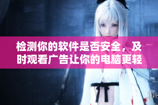 检测你的软件是否安全，及时观看广告让你的电脑更轻盈