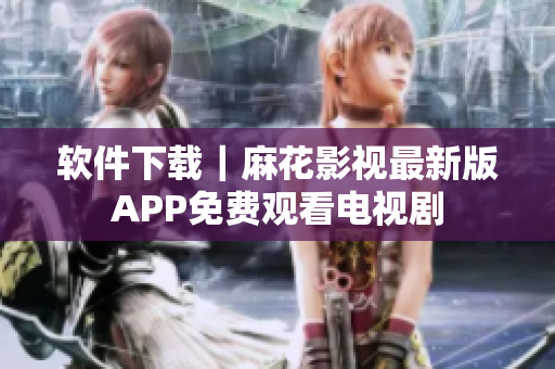 软件下载｜麻花影视最新版APP免费观看电视剧