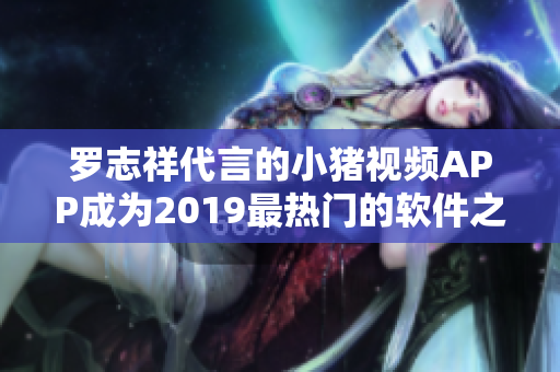 罗志祥代言的小猪视频APP成为2019最热门的软件之一