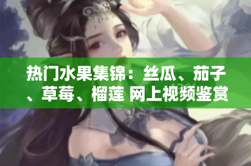 热门水果集锦：丝瓜、茄子、草莓、榴莲 网上视频鉴赏