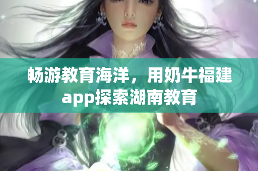畅游教育海洋，用奶牛福建app探索湖南教育