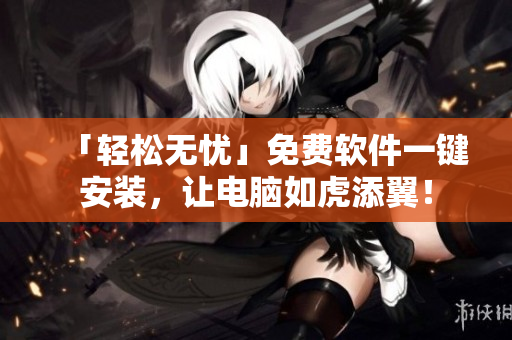 「轻松无忧」免费软件一键安装，让电脑如虎添翼！