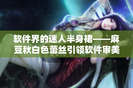 软件界的迷人半身裙——麻豆秋白色蕾丝引领软件审美风潮