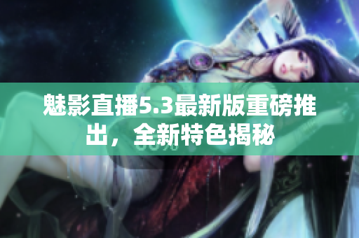 魅影直播5.3最新版重磅推出，全新特色揭秘