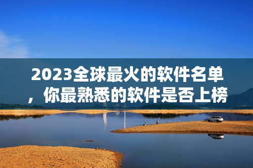 2023全球最火的软件名单，你最熟悉的软件是否上榜了？