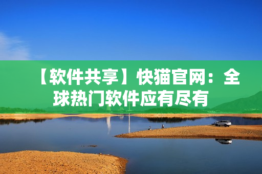 【软件共享】快猫官网：全球热门软件应有尽有