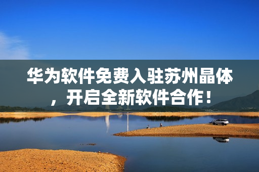 华为软件免费入驻苏州晶体，开启全新软件合作！