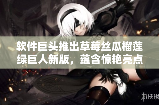 软件巨头推出草莓丝瓜榴莲绿巨人新版，蕴含惊艳亮点