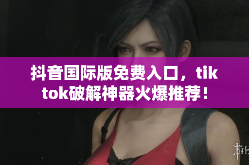 抖音国际版免费入口，tiktok破解神器火爆推荐！
