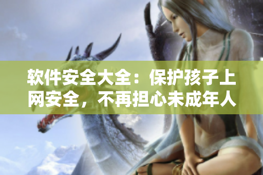 软件安全大全：保护孩子上网安全，不再担心未成年人网上风险