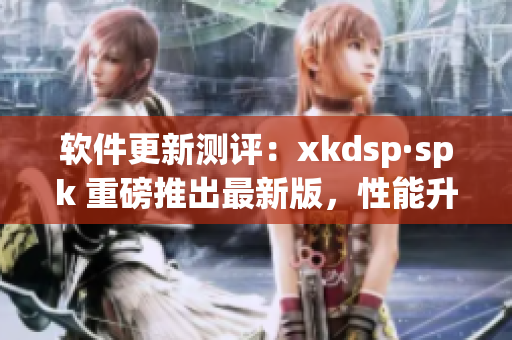 软件更新测评：xkdsp·spk 重磅推出最新版，性能升级再创佳绩(1)