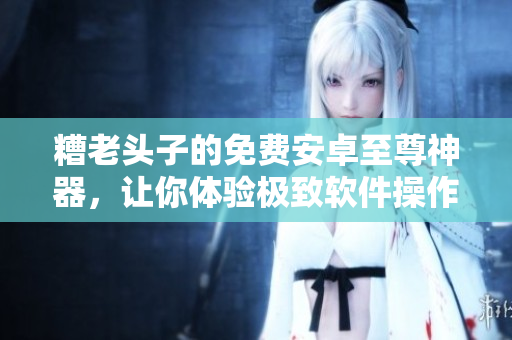 糟老头子的免费安卓至尊神器，让你体验极致软件操作