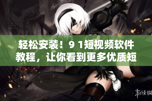 轻松安装！9 1短视频软件教程，让你看到更多优质短片！